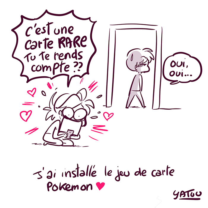 Yatuu agenouillée dans la pièce admire son téléphone et n'en reviens toujours pas en criant de joie : " C'est une carte RARE tu te rends compte ??" Brice quittant la pièce blazer répond  :"Oui, oui..."

Une ligne de texte en bas " J'ai installé le jeu de carte POKEMON <3 signé Yatuu